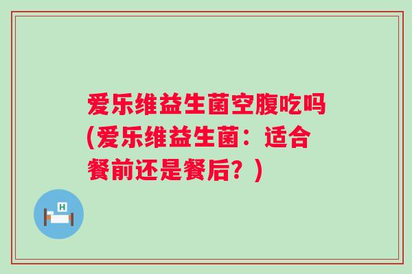 爱乐维益生菌空腹吃吗(爱乐维益生菌：适合餐前还是餐后？)