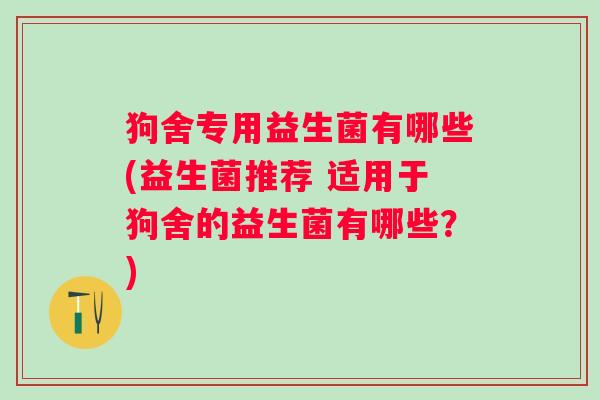 狗舍专用益生菌有哪些(益生菌推荐 适用于狗舍的益生菌有哪些？)