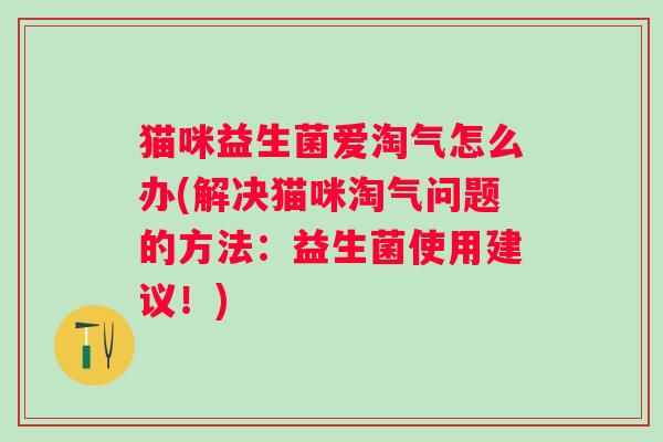猫咪益生菌爱淘气怎么办(解决猫咪淘气问题的方法:益生菌使用建议!) 猫咪益生菌爱淘气怎么办(解决猫咪淘气问题的方法:益生菌使用建议!)