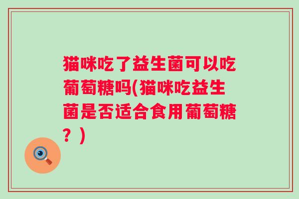 猫咪吃了益生菌可以吃葡萄糖吗(猫咪吃益生菌是否适合食用葡萄糖？)