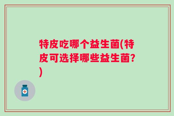 特皮吃哪个益生菌(特皮可选择哪些益生菌?) 特皮吃哪个益生菌(特皮可选择哪些益生菌?)