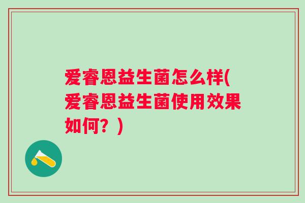 爱睿恩益生菌怎么样(爱睿恩益生菌使用效果如何?) 爱睿恩益生菌怎么样(爱睿恩益生菌使用效果如何?)