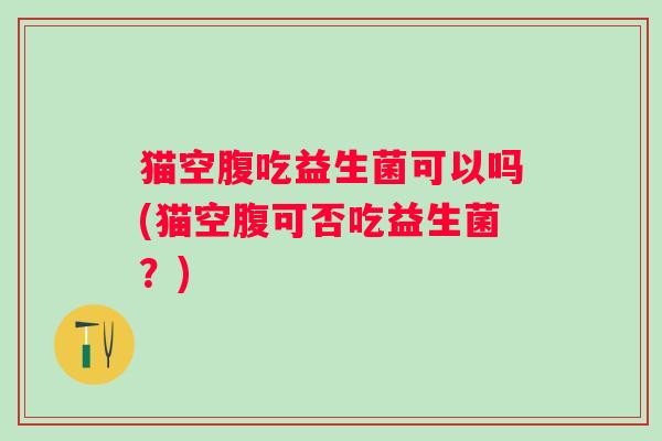 猫空腹吃益生菌可以吗(猫空腹可否吃益生菌？)