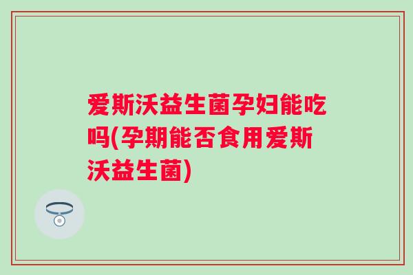 爱斯沃益生菌孕妇能吃吗(孕期能否食用爱斯沃益生菌)
