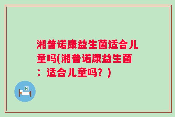 湘普诺康益生菌适合儿童吗(湘普诺康益生菌:适合儿童吗?) 湘普诺康益生菌适合儿童吗(湘普诺康益生菌:适合儿童吗?)
