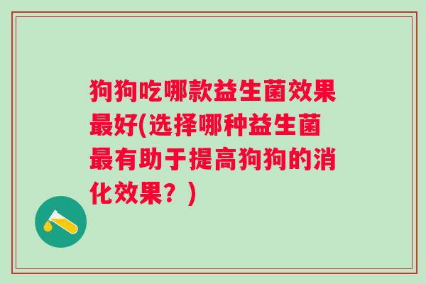 狗狗吃哪款益生菌效果好(选择哪种益生菌有助于提高狗狗的消化效果?) 狗狗吃哪款益生菌效果好(选择哪种益生菌有助于提高狗狗的消化效果?)