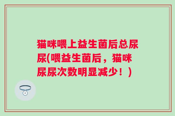 猫咪喂上益生菌后总尿尿(喂益生菌后,猫咪尿尿次数明显减少!) 猫咪喂上益生菌后总尿尿(喂益生菌后,猫咪尿尿次数明显减少!)