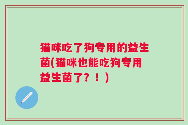 猫咪吃了狗专用的益生菌(猫咪也能吃狗专用益生菌了?!) 猫咪吃了狗专用的益生菌(猫咪也能吃狗专用益生菌了?!)