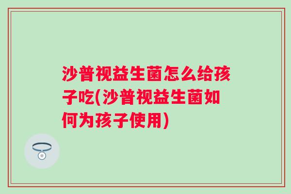 沙普视益生菌怎么给孩子吃(沙普视益生菌如何为孩子使用) 沙普视益生菌怎么给孩子吃(沙普视益生菌如何为孩子使用)
