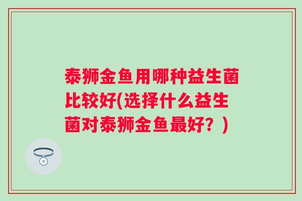 泰狮金鱼用哪种益生菌比较好(选择什么益生菌对泰狮金鱼好？)