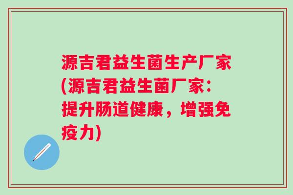 源吉君益生菌生产厂家(源吉君益生菌厂家:提升肠道健康,增强力) 源吉君益生菌生产厂家(源吉君益生菌厂家:提升肠道健康,增强力)
