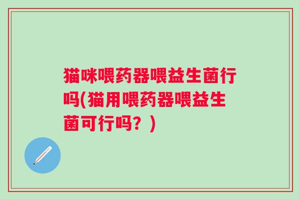 猫咪喂药器喂益生菌行吗(猫用喂药器喂益生菌可行吗？)