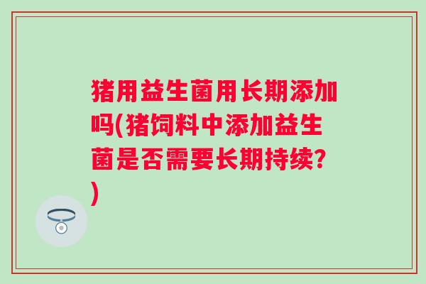 猪用益生菌用长期添加吗(猪饲料中添加益生菌是否需要长期持续？)