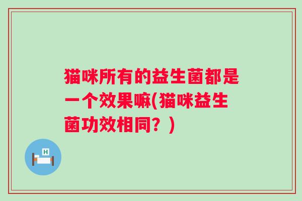 猫咪所有的益生菌都是一个效果嘛(猫咪益生菌功效相同?) 猫咪所有的益生菌都是一个效果嘛(猫咪益生菌功效相同?)