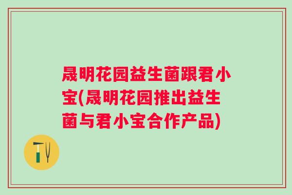 晟明花园益生菌跟君小宝(晟明花园推出益生菌与君小宝合作产品)