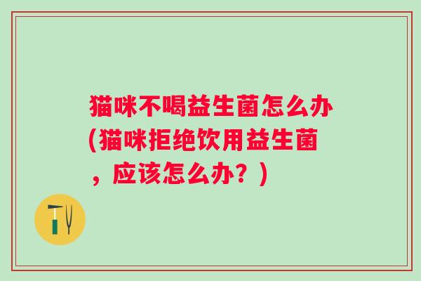 猫咪不喝益生菌怎么办(猫咪拒绝饮用益生菌，应该怎么办？)