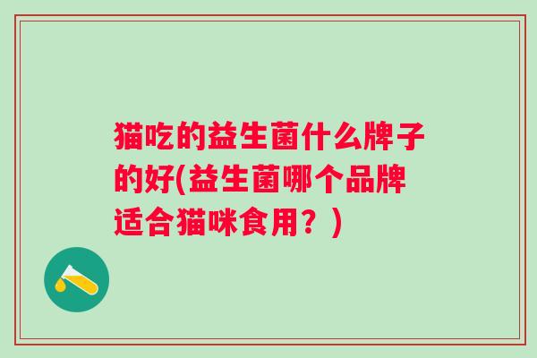 猫吃的益生菌什么牌子的好(益生菌哪个品牌适合猫咪食用?) 猫吃的益生菌什么牌子的好(益生菌哪个品牌适合猫咪食用?)