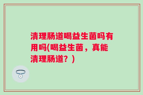 清理肠道喝益生菌吗有用吗(喝益生菌，真能清理肠道？)