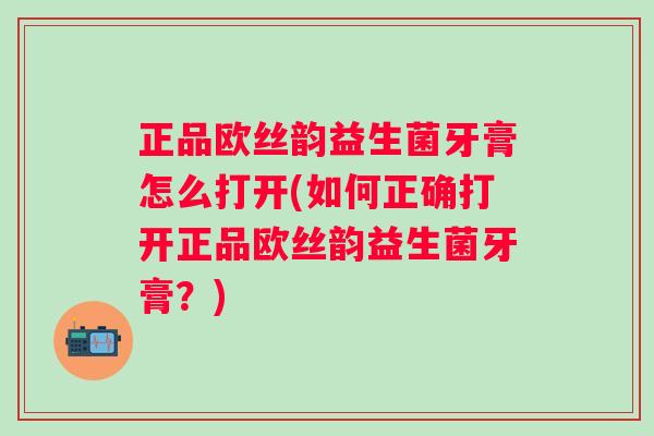 正品欧丝韵益生菌牙膏怎么打开(如何正确打开正品欧丝韵益生菌牙膏？)