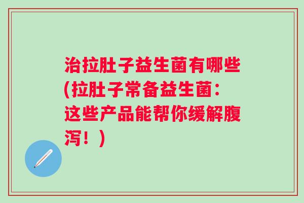 拉肚子益生菌有哪些(拉肚子常备益生菌：这些产品能帮你缓解！)