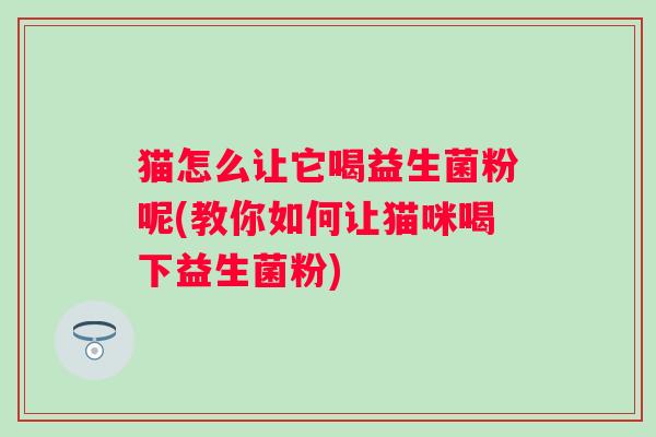 猫怎么让它喝益生菌粉呢(教你如何让猫咪喝下益生菌粉) 猫怎么让它喝益生菌粉呢(教你如何让猫咪喝下益生菌粉)