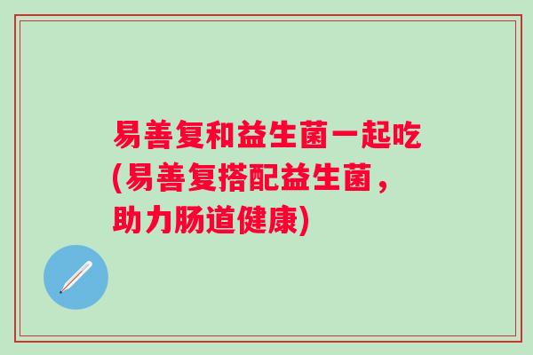 易善复和益生菌一起吃(易善复搭配益生菌,助力肠道健康) 易善复和益生菌一起吃(易善复搭配益生菌,助力肠道健康)