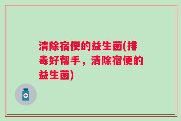 清除宿便的益生菌(好帮手,清除宿便的益生菌) 清除宿便的益生菌(好帮手,清除宿便的益生菌)