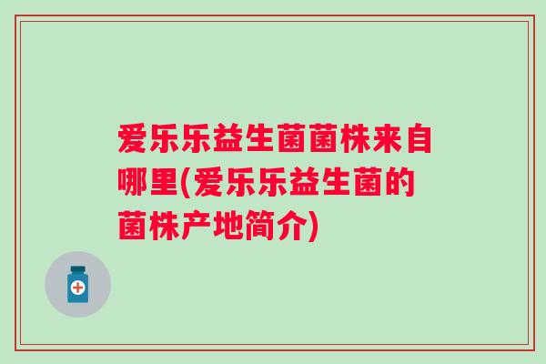 爱乐乐益生菌菌株来自哪里(爱乐乐益生菌的菌株产地简介) 爱乐乐益生菌菌株来自哪里(爱乐乐益生菌的菌株产地简介)