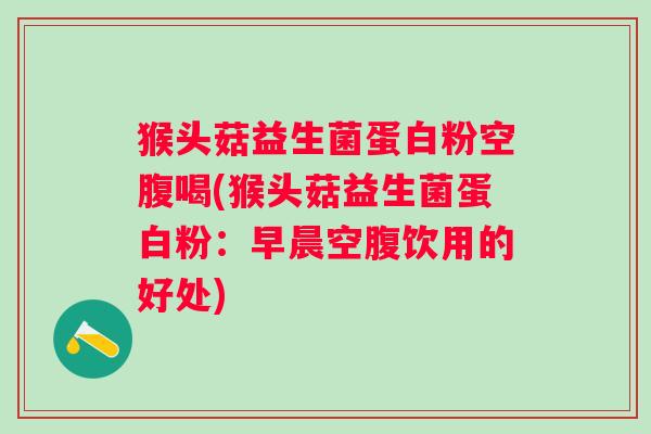 猴头菇益生菌蛋白粉空腹喝(猴头菇益生菌蛋白粉:早晨空腹饮用的好处) 猴头菇益生菌蛋白粉空腹喝(猴头菇益生菌蛋白粉:早晨空腹饮用的好处)