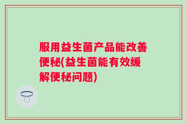 服用益生菌产品能改善(益生菌能有效缓解问题) 服用益生菌产品能改善(益生菌能有效缓解问题)