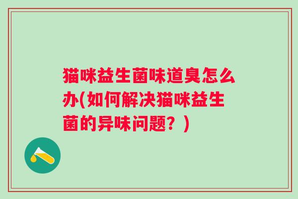 猫咪益生菌味道臭怎么办(如何解决猫咪益生菌的异味问题?) 猫咪益生菌味道臭怎么办(如何解决猫咪益生菌的异味问题?)