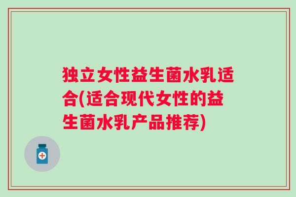 独立女性益生菌水乳适合(适合现代女性的益生菌水乳产品推荐) 独立女性益生菌水乳适合(适合现代女性的益生菌水乳产品推荐)