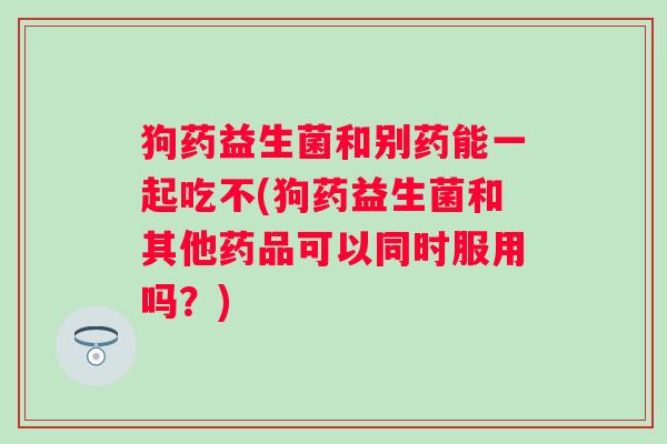 狗药益生菌和别药能一起吃不(狗药益生菌和其他药品可以同时服用吗?) 狗药益生菌和别药能一起吃不(狗药益生菌和其他药品可以同时服用吗?)