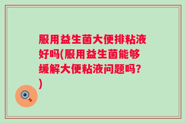 服用益生菌大便排粘液好吗(服用益生菌能够缓解大便粘液问题吗?) 服用益生菌大便排粘液好吗(服用益生菌能够缓解大便粘液问题吗?)