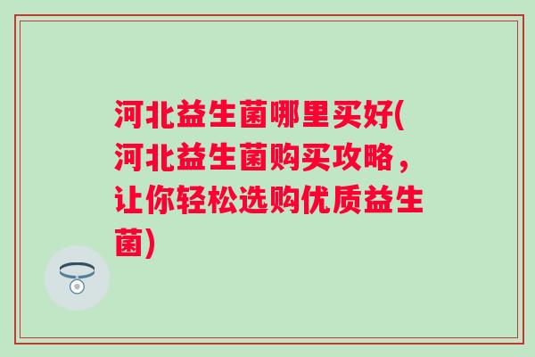 河北益生菌哪里买好(河北益生菌购买攻略,让你轻松选购优质益生菌) 河北益生菌哪里买好(河北益生菌购买攻略,让你轻松选购优质益生菌)