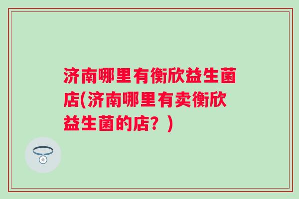 济南哪里有衡欣益生菌店(济南哪里有卖衡欣益生菌的店?) 济南哪里有衡欣益生菌店(济南哪里有卖衡欣益生菌的店?)