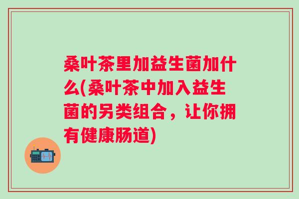 桑叶茶里加益生菌加什么(桑叶茶中加入益生菌的另类组合，让你拥有健康肠道)
