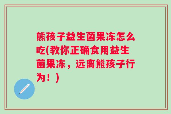 熊孩子益生菌果冻怎么吃(教你正确食用益生菌果冻,远离熊孩子行为!) 熊孩子益生菌果冻怎么吃(教你正确食用益生菌果冻,远离熊孩子行为!)