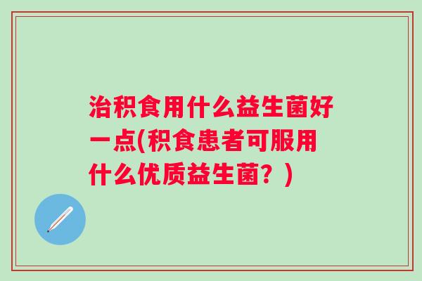 积食用什么益生菌好一点(积食患者可服用什么优质益生菌？)