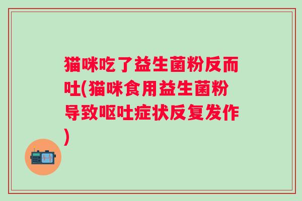 猫咪吃了益生菌粉反而吐(猫咪食用益生菌粉导致症状反复发作)