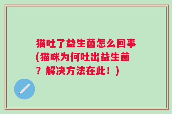 猫吐了益生菌怎么回事(猫咪为何吐出益生菌?解决方法在此!) 猫吐了益生菌怎么回事(猫咪为何吐出益生菌?解决方法在此!)