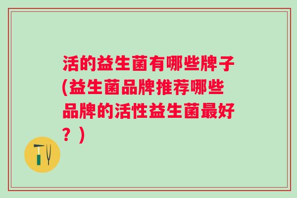 活的益生菌有哪些牌子(益生菌品牌推荐哪些品牌的活性益生菌好?) 活的益生菌有哪些牌子(益生菌品牌推荐哪些品牌的活性益生菌好?)