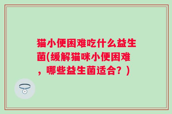 猫小便困难吃什么益生菌(缓解猫咪小便困难,哪些益生菌适合?) 猫小便困难吃什么益生菌(缓解猫咪小便困难,哪些益生菌适合?)