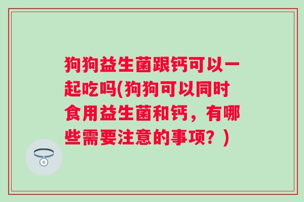 狗狗益生菌跟钙可以一起吃吗(狗狗可以同时食用益生菌和钙，有哪些需要注意的事项？)