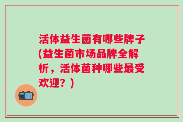 活体益生菌有哪些牌子(益生菌市场品牌全解析,活体菌种哪些受欢迎?) 活体益生菌有哪些牌子(益生菌市场品牌全解析,活体菌种哪些受欢迎?)