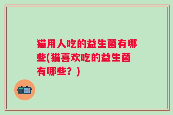 猫用人吃的益生菌有哪些(猫喜欢吃的益生菌有哪些?) 猫用人吃的益生菌有哪些(猫喜欢吃的益生菌有哪些?)