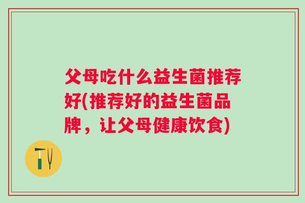 父母吃什么益生菌推荐好(推荐好的益生菌品牌，让父母健康饮食)