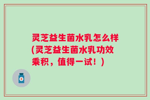 灵芝益生菌水乳怎么样(灵芝益生菌水乳功效乘积，值得一试！)