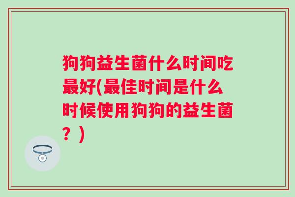 狗狗益生菌什么时间吃好(佳时间是什么时候使用狗狗的益生菌?) 狗狗益生菌什么时间吃好(佳时间是什么时候使用狗狗的益生菌?)