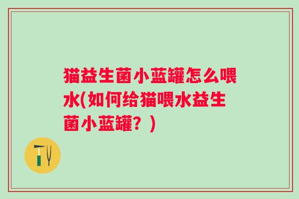 猫益生菌小蓝罐怎么喂水(如何给猫喂水益生菌小蓝罐？)